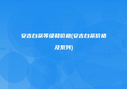 安吉白茶等级和价格(安吉白茶价格及系列)