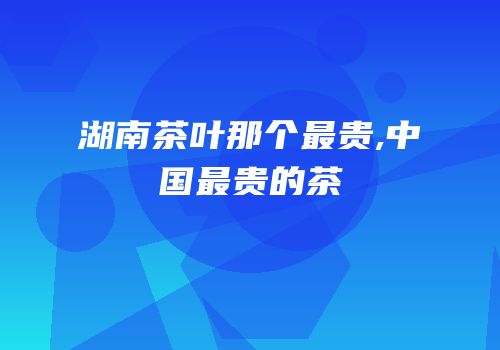 湖南茶叶那个最贵,中国最贵的茶