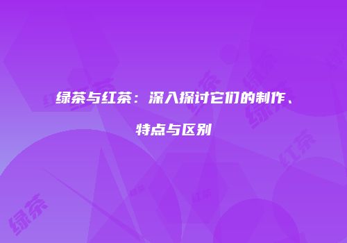 绿茶与红茶：深入探讨它们的制作、特点与区别