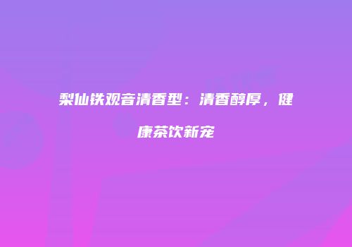 梨仙铁观音清香型：清香醇厚，健康茶饮新宠