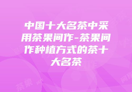 中国十大名茶中采用茶果间作-茶果间作种植方式的茶十大名茶