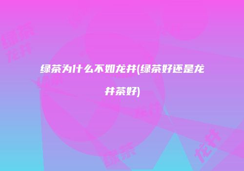 绿茶为什么不如龙井(绿茶好还是龙井茶好)
