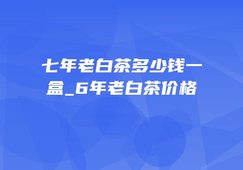 七年老白茶多少钱一盒_6年老白茶价格