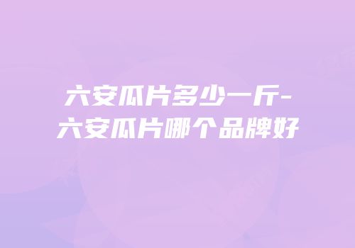 六安瓜片多少一斤-六安瓜片哪个品牌好