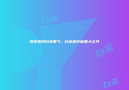 四招保持白茶香气：白茶储存秘籍大公开