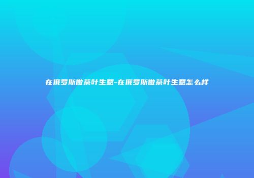 在俄罗斯做茶叶生意-在俄罗斯做茶叶生意怎么样