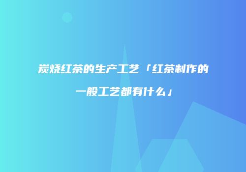 炭烧红茶的生产工艺「红茶制作的一般工艺都有什么」