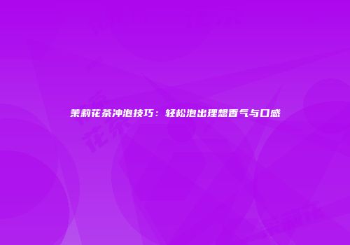 茉莉花茶冲泡技巧：轻松泡出理想香气与口感