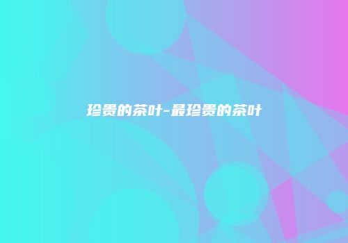 珍贵的茶叶-最珍贵的茶叶