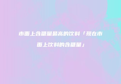 市面上含糖量最高的饮料「现在市面上饮料的含糖量」