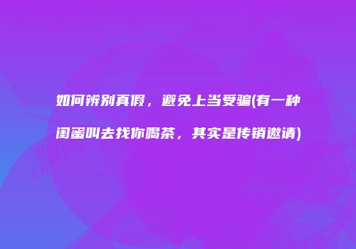 如何辨别真假，避免上当受骗(有一种闺蜜叫去找你喝茶，其实是传销邀请)