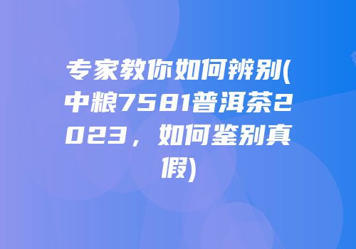 专家教你如何辨别(中粮7581普洱茶2023，如何鉴别真假)