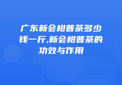 广东新会柑普茶多少钱一斤,新会柑普茶的功效与作用