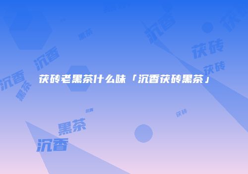 茯砖老黑茶什么味「沉香茯砖黑茶」