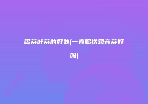喝茶叶茶的好处(一直喝铁观音茶好吗)