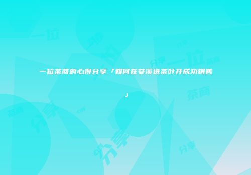 一位茶商的心得分享「如何在安溪进茶叶并成功销售」