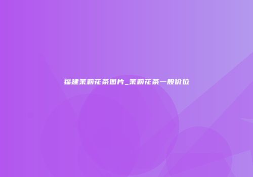 福建茉莉花茶图片_茉莉花茶一般价位