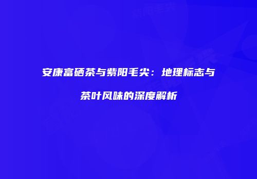 安康富硒茶与紫阳毛尖：地理标志与茶叶风味的深度解析