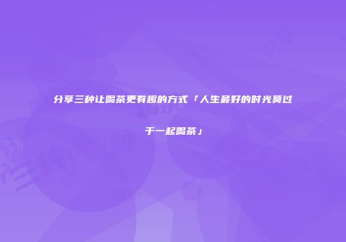 分享三种让喝茶更有趣的方式「人生最好的时光莫过于一起喝茶」
