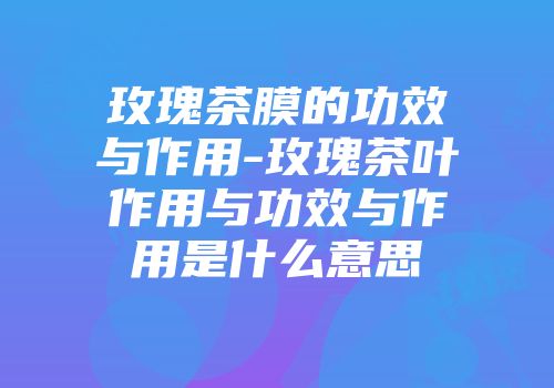 玫瑰茶膜的功效与作用-玫瑰茶叶作用与功效与作用是什么意思