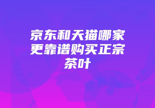 京东和天猫哪家更靠谱购买正宗茶叶