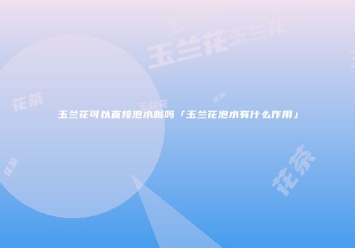 玉兰花可以直接泡水喝吗「玉兰花泡水有什么作用」