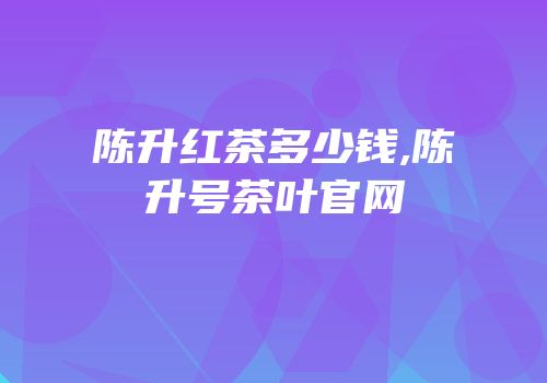 陈升红茶多少钱,陈升号茶叶官网