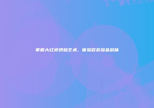 掌握大红袍烘焙艺术，体验岩茶珍品韵味