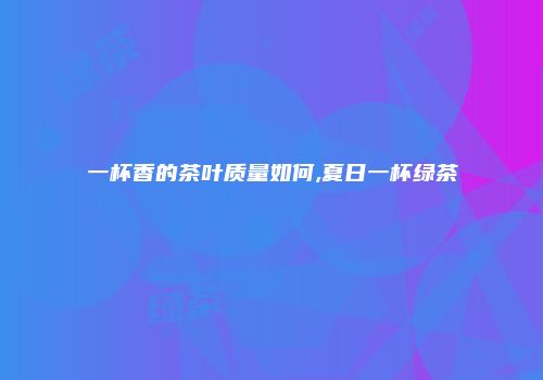 一杯香的茶叶质量如何,夏日一杯绿茶