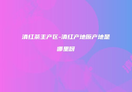 滇红茶主产区-滇红产地原产地是哪里呀