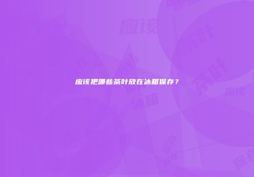 应该把哪些茶叶放在冰箱保存？