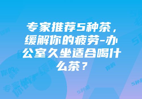 专家推荐5种茶，缓解你的疲劳-办公室久坐适合喝什么茶？