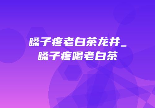 嗓子疼老白茶龙井_嗓子疼喝老白茶