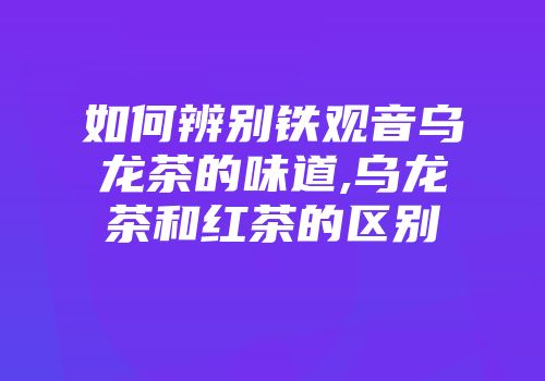 如何辨别铁观音乌龙茶的味道,乌龙茶和红茶的区别