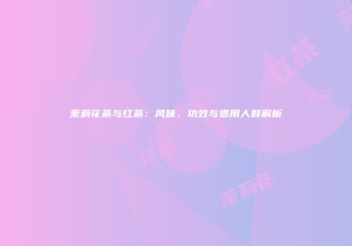 茉莉花茶与红茶：风味、功效与适用人群解析