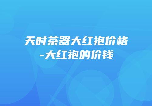 天时茶器大红袍价格-大红袍的价钱