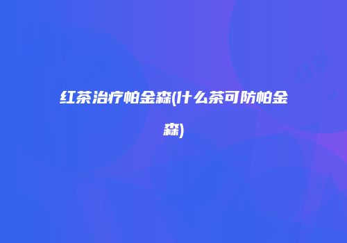 红茶治疗帕金森(什么茶可防帕金森)