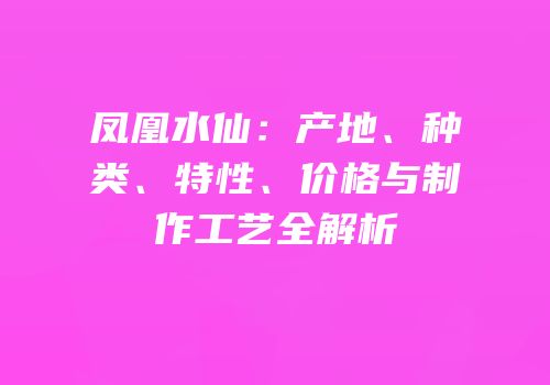 凤凰水仙：产地、种类、特性、价格与制作工艺全解析