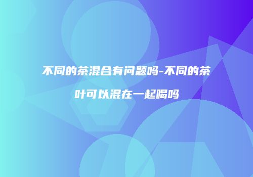 不同的茶混合有问题吗-不同的茶叶可以混在一起喝吗