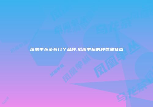 凤凰单丛茶有几个品种,凤凰单枞的种类和特点