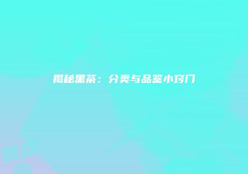 揭秘黑茶：分类与品鉴小窍门