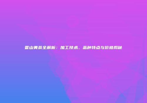 霍山黄茶全解析：加工技术、品种特点与价格揭秘
