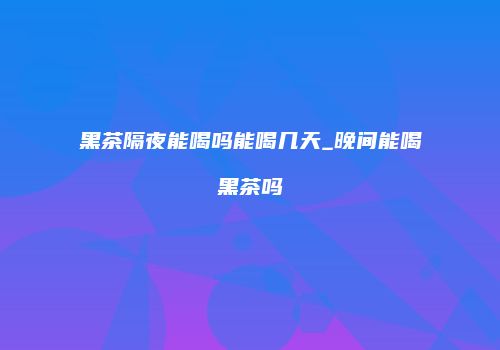 黑茶隔夜能喝吗能喝几天_晚间能喝黑茶吗