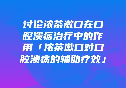 讨论浓茶漱口在口腔溃疡治疗中的作用「浓茶漱口对口腔溃疡的辅助疗效」