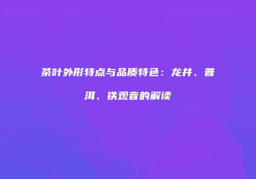 茶叶外形特点与品质特色：龙井、普洱、铁观音的解读