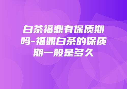 白茶福鼎有保质期吗-福鼎白茶的保质期一般是多久