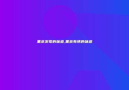 黑茶发霉的味道,黑茶有锈的味道