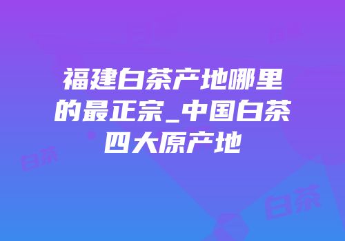 福建白茶产地哪里的最正宗_中国白茶四大原产地