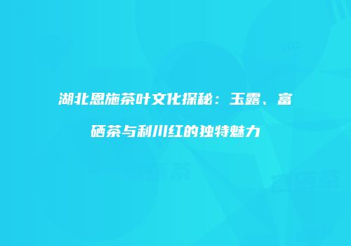 湖北恩施茶叶文化探秘：玉露、富硒茶与利川红的独特魅力