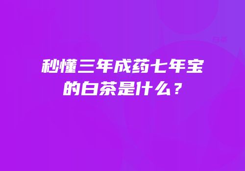秒懂三年成药七年宝的白茶是什么？
